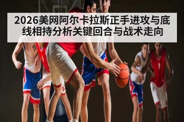 2026美网阿尔卡拉斯正手进攻与底线相持分析关键回合与战术走向（c7c7.app）