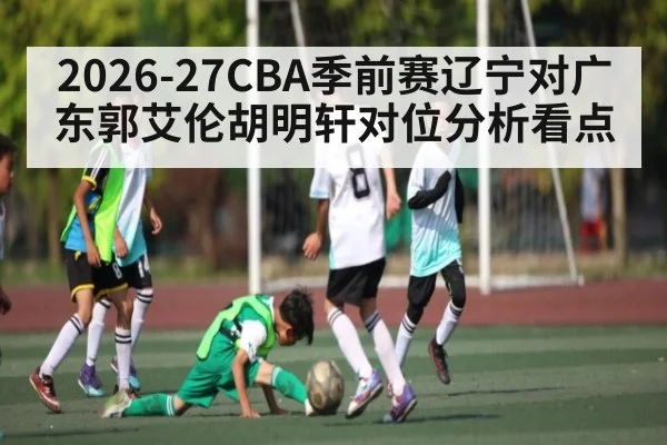 2026-27CBA季前赛辽宁对广东郭艾伦胡明轩对位分析看点