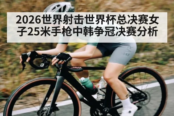 2026世界射击世界杯总决赛女子25米手枪中韩争冠决赛分析